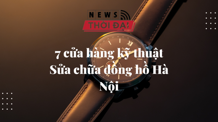 7 cửa hàng kỹ thuật sửa chữa đồng hồ Hà Nội